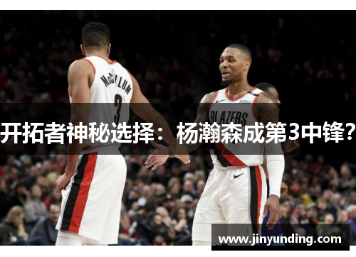 开拓者神秘选择：杨瀚森成第3中锋？